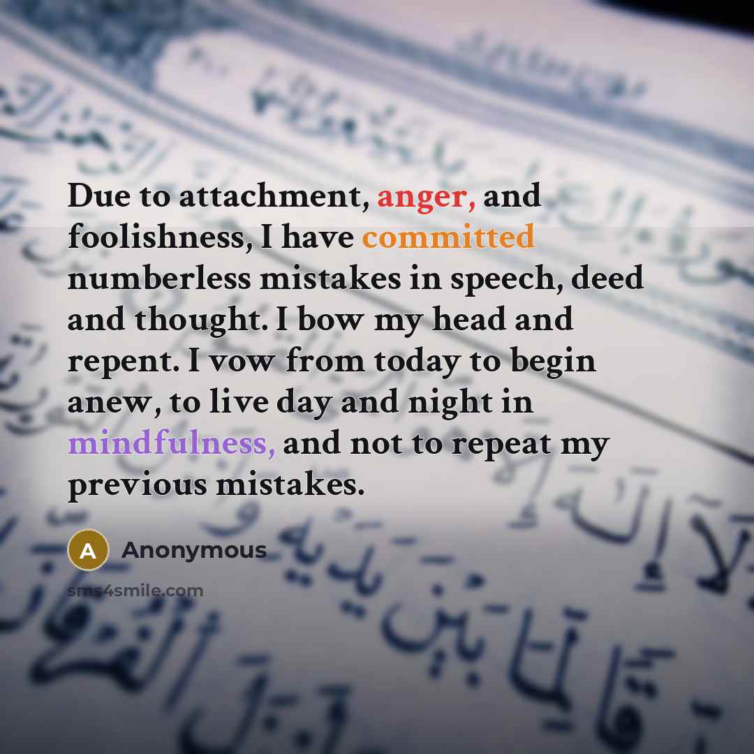 “Due to attachment, anger, and foolishness, I have committed numberless mistakes in speech, deed and thought. I bow my head and repent. I vow from today to begin anew, to live day and night in mindfulness, and not to repeat my previous mistakes.” quote by Anonymous