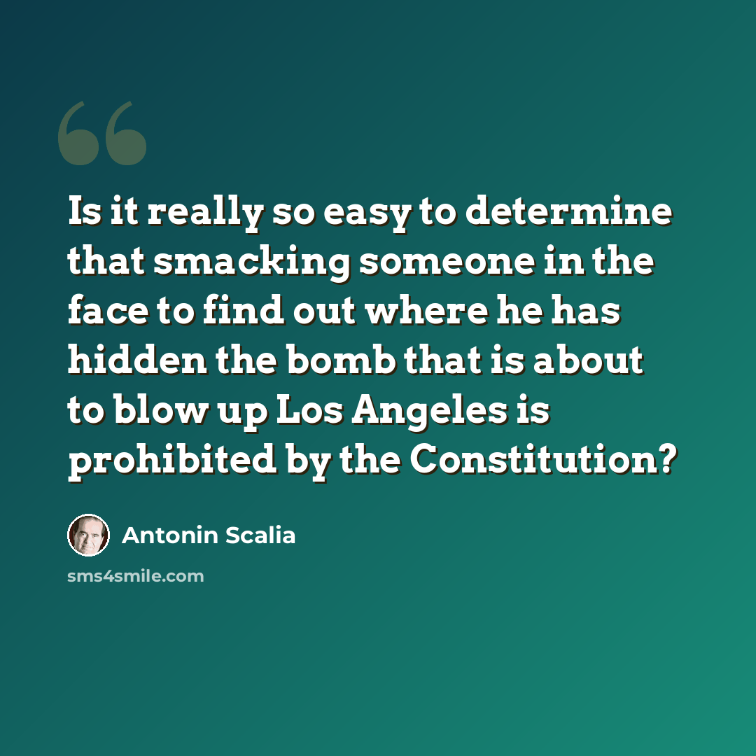 “Is it really so easy to determine that smacking someone in the face to find out where he has hidden the bomb that is about to blow up Los Angeles is prohibited by the Constitution?” quote by Antonin Scalia