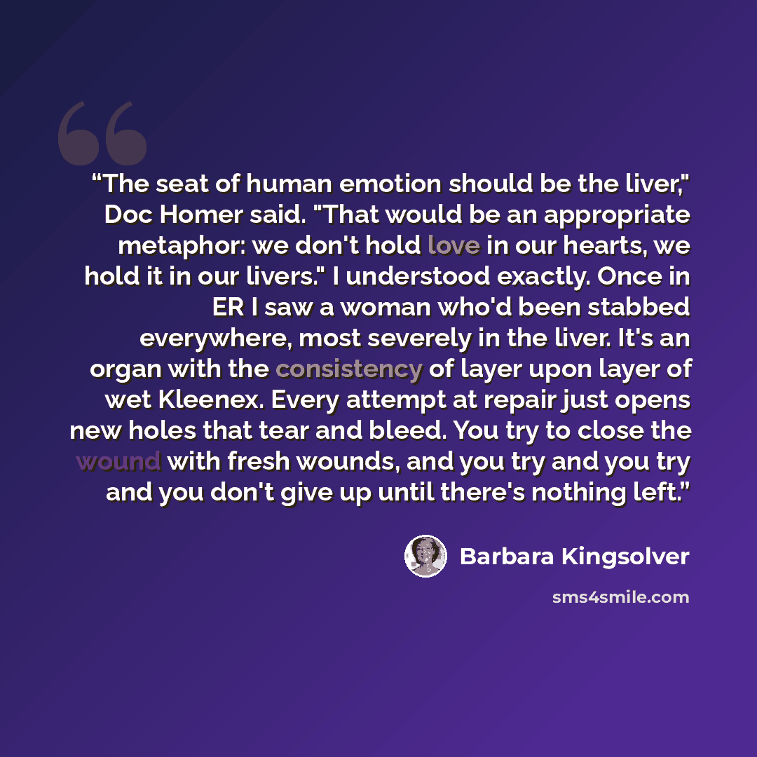 “The seat of human emotion should be the liver," Doc Homer said. "That would be an appropriate metaphor: we don't hold love in our hearts, we hold it in our livers." I understood exactly. Once in ER I saw a woman who'd been stabbed everywhere, most severely in the liver. It's an organ with the…” quote by Barbara Kingsolver