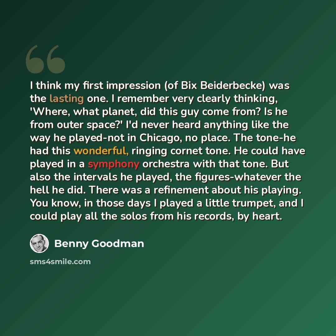 “I think my first impression (of Bix Beiderbecke) was the lasting one. I remember very clearly thinking, 'Where, what planet, did this guy come from? Is he from outer space?' I'd never heard anything like the way he played-not in Chicago, no place. The tone-he had this wonderful, ringing cornet…” quote by Benny Goodman