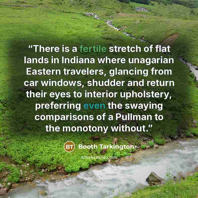 “There is a fertile stretch of flat lands in Indiana where unagarian Eastern travelers, glancing from car windows, shudder and return their eyes to interior upholstery, preferring even the swaying comparisons of a Pullman to the monotony without.” quote by Booth Tarkington