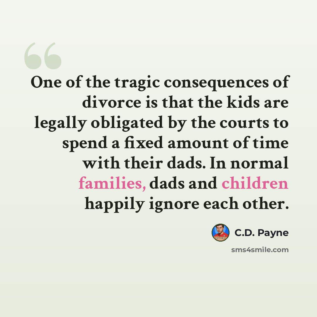 “One of the tragic consequences of divorce is that the kids are legally obligated by the courts to spend a fixed amount of time with their dads. In normal families, dads and children happily ignore each other.” quote by C.D. Payne
