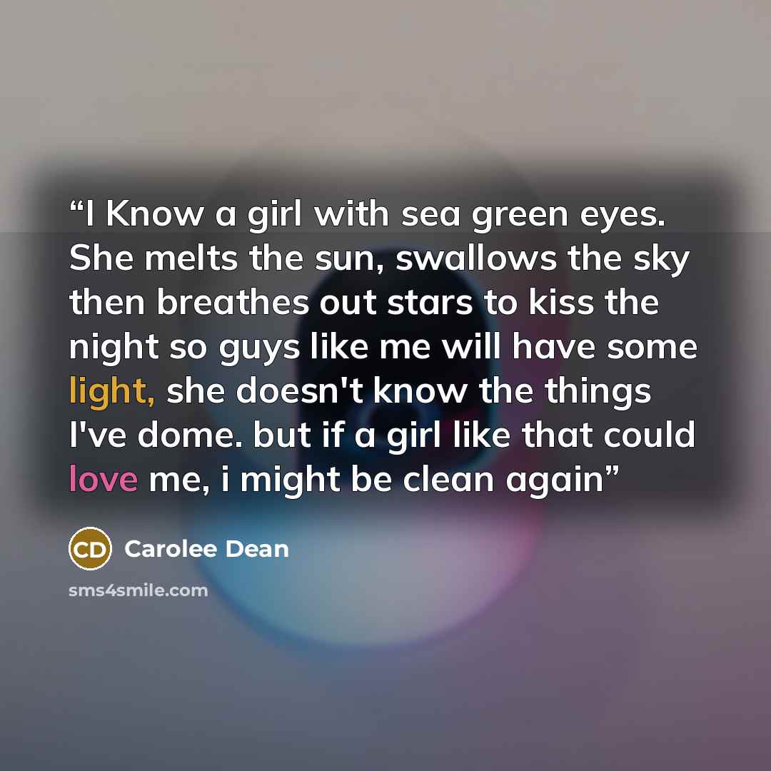 “I Know a girl with sea green eyes. She melts the sun, swallows the sky then breathes out stars to kiss the night so guys like me will have some light, she doesn't know the things I've dome. but if a girl like that could love me, i might be clean again” quote by Carolee Dean