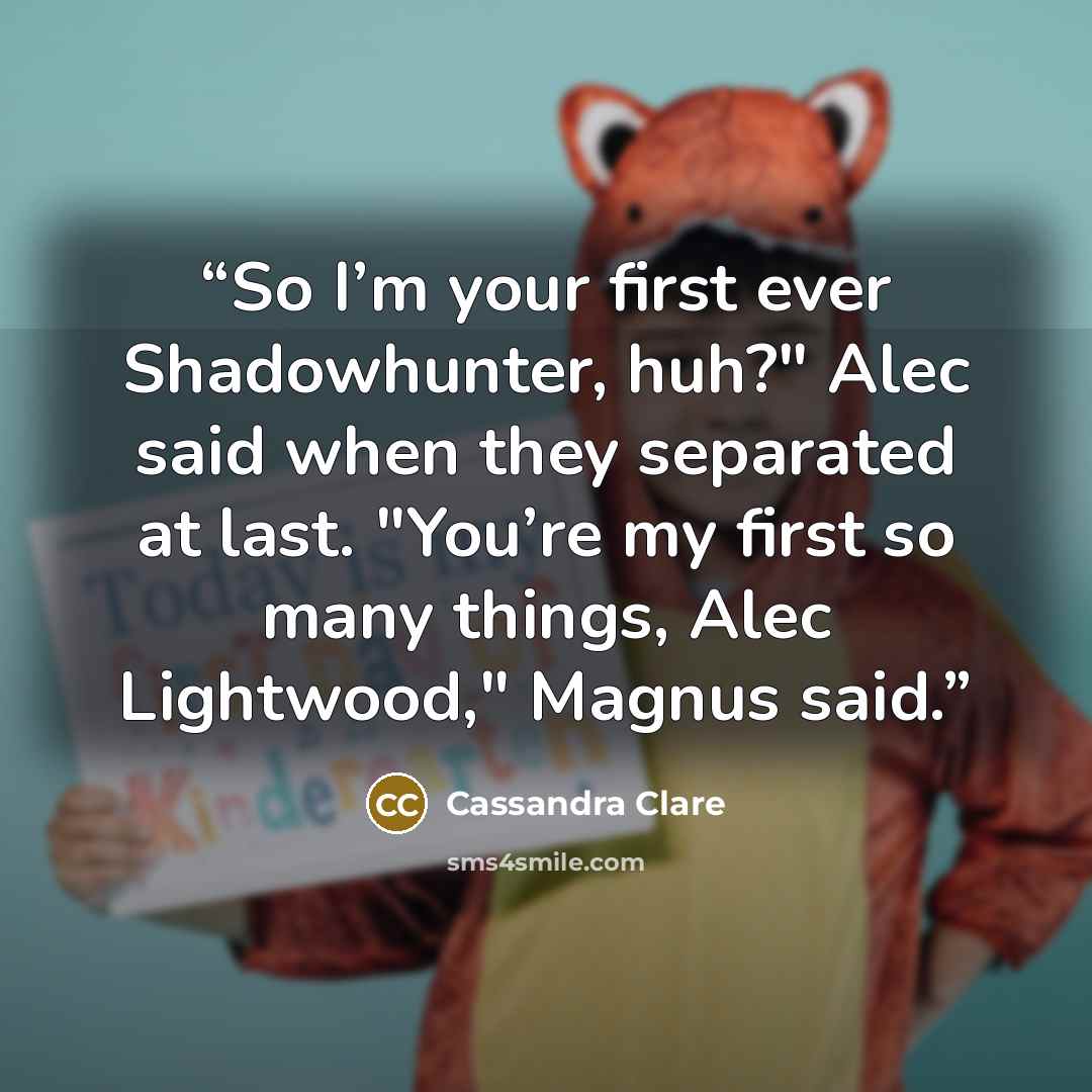“So I’m your first ever Shadowhunter, huh?" Alec said when they separated at last. "You’re my first so many things, Alec Lightwood," Magnus said.” quote by Cassandra Clare