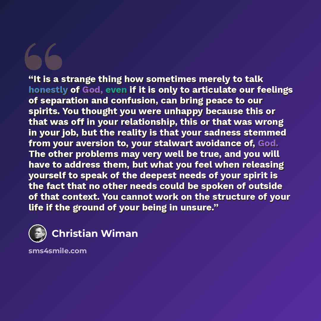 “It is a strange thing how sometimes merely to talk honestly of God, even if it is only to articulate our feelings of separation and confusion, can bring peace to our spirits. You thought you were unhappy because this or that was off in your relationship, this or that was wrong in your job, but the…” quote by Christian Wiman