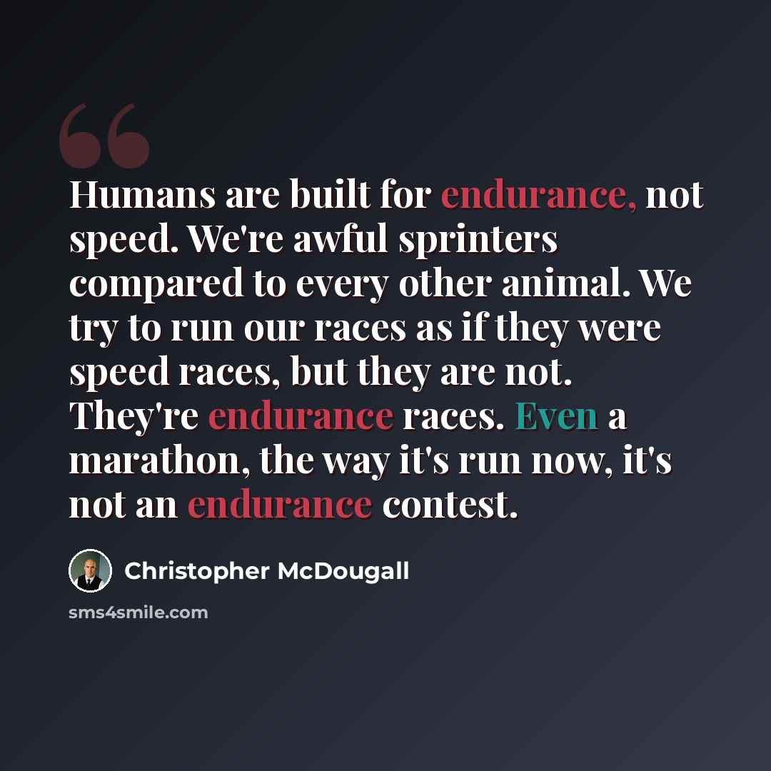 “Humans are built for endurance, not speed. We're awful sprinters compared to every other animal. We try to run our races as if they were speed races, but they are not. They're endurance races. Even a marathon, the way it's run now, it's not an endurance contest.” quote by Christopher McDougall