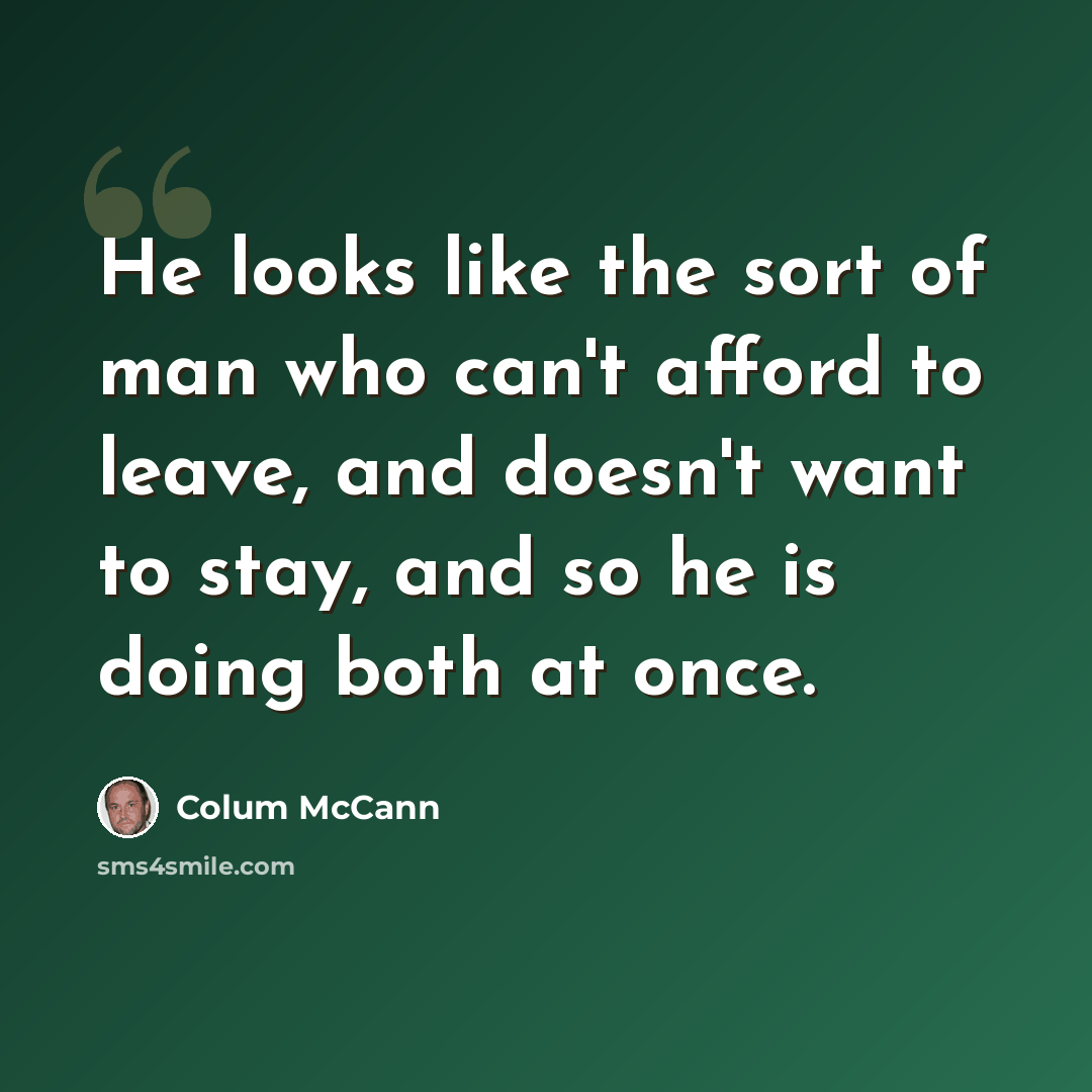 “He looks like the sort of man who can't afford to leave, and doesn't want to stay, and so he is doing both at once.” quote by Colum McCann