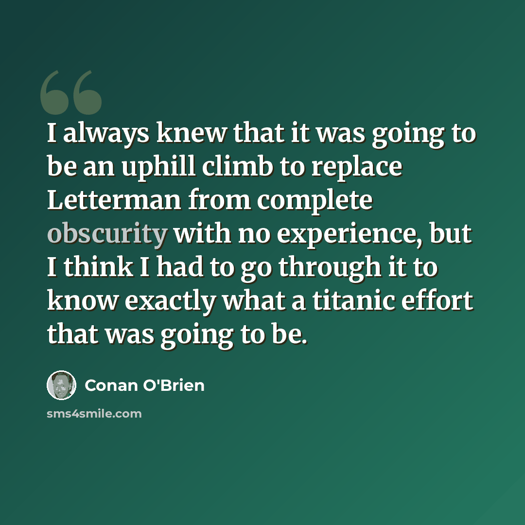 “I always knew that it was going to be an uphill climb to replace Letterman from complete obscurity with no experience, but I think I had to go through it to know exactly what a titanic effort that was going to be.” quote by Conan O'Brien