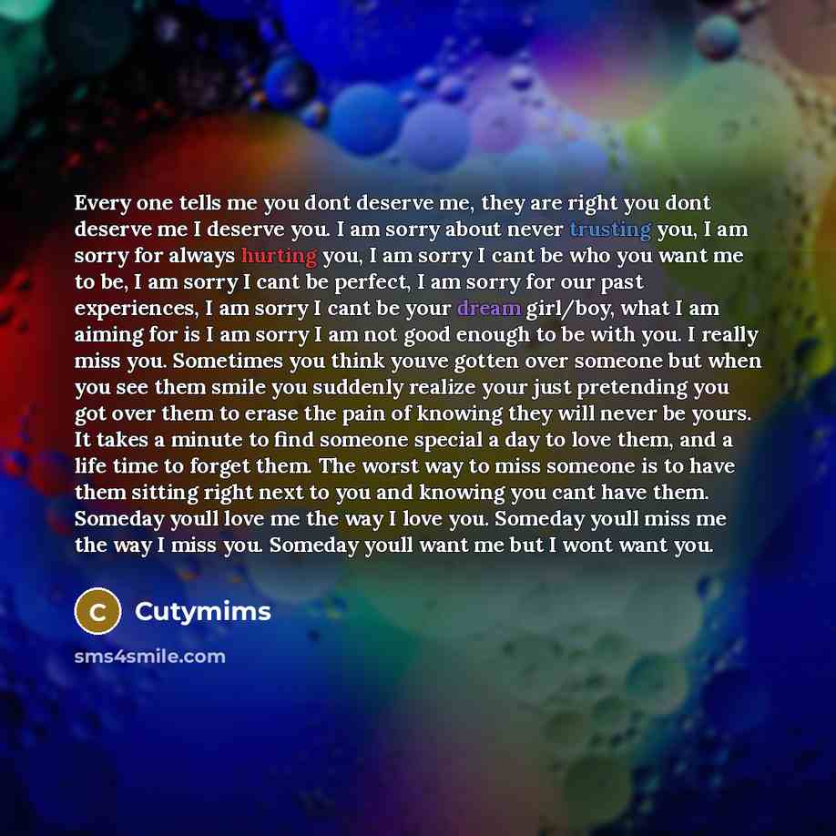 “Every one tells me you dont deserve me, they are right you dont deserve me I deserve you. I am sorry about never trusting you, I am sorry for always hurting you, I am sorry I cant be who you want me to be, I am sorry I cant be perfect, I am sorry for our past experiences, I am sorry I cant be your…” quote by Cutymims
