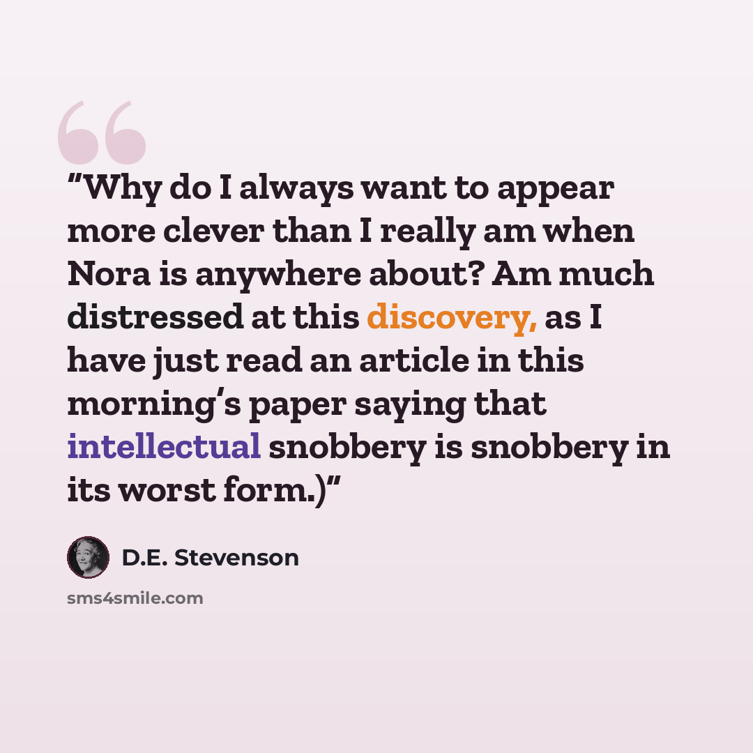 “Why do I always want to appear more clever than I really am when Nora is anywhere about? Am much distressed at this discovery, as I have just read an article in this morning’s paper saying that intellectual snobbery is snobbery in its worst form.)” quote by D.E. Stevenson
