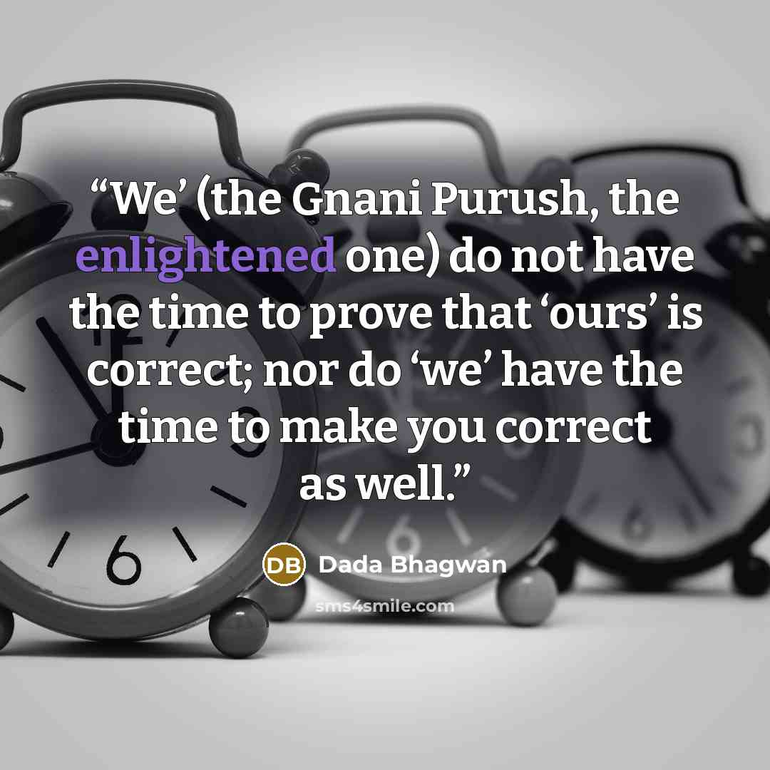 “We’ (the Gnani Purush, the enlightened one) do not have the time to prove that ‘ours’ is correct; nor do ‘we’ have the time to make you correct as well.” quote by Dada Bhagwan