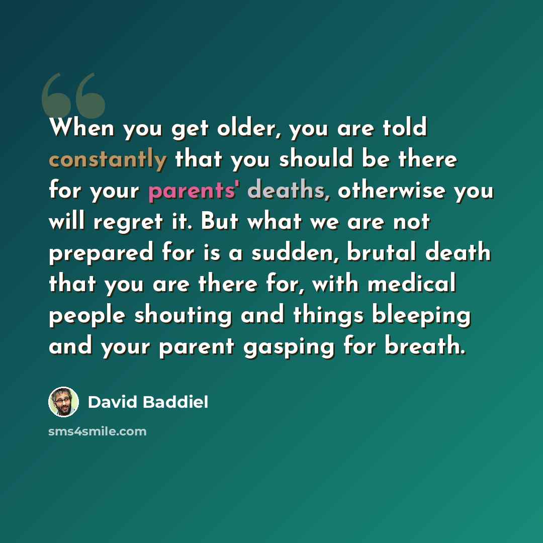 “When you get older, you are told constantly that you should be there for your parents' deaths, otherwise you will regret it. But what we are not prepared for is a sudden, brutal death that you are there for, with medical people shouting and things bleeping and your parent gasping for breath.” quote by David Baddiel