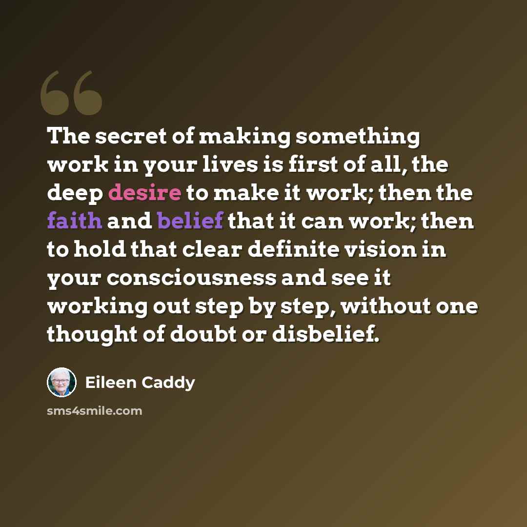 “The secret of making something work in your lives is first of all, the deep desire to make it work; then the faith and belief that it can work; then to hold that clear definite vision in your consciousness and see it working out step by step, without one thought of doubt or disbelief.” quote by Eileen Caddy