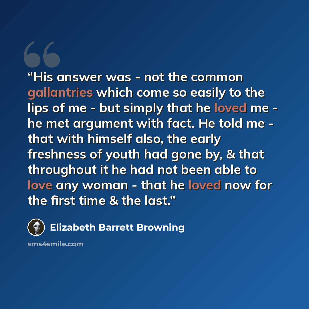 “His answer was - not the common gallantries which come so easily to the lips of me - but simply that he loved me - he met argument with fact. He told me - that with himself also, the early freshness of youth had gone by, & that throughout it he had not been able to love any woman - that he loved…” quote by Elizabeth Barrett Browning