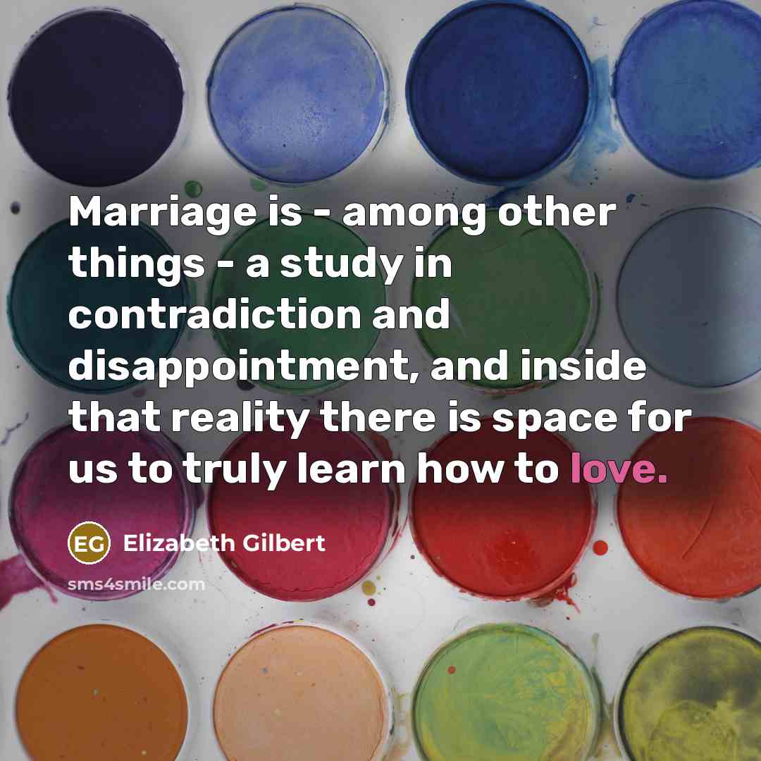 “Marriage is - among other things - a study in contradiction and disappointment, and inside that reality there is space for us to truly learn how to love.” quote by Elizabeth Gilbert