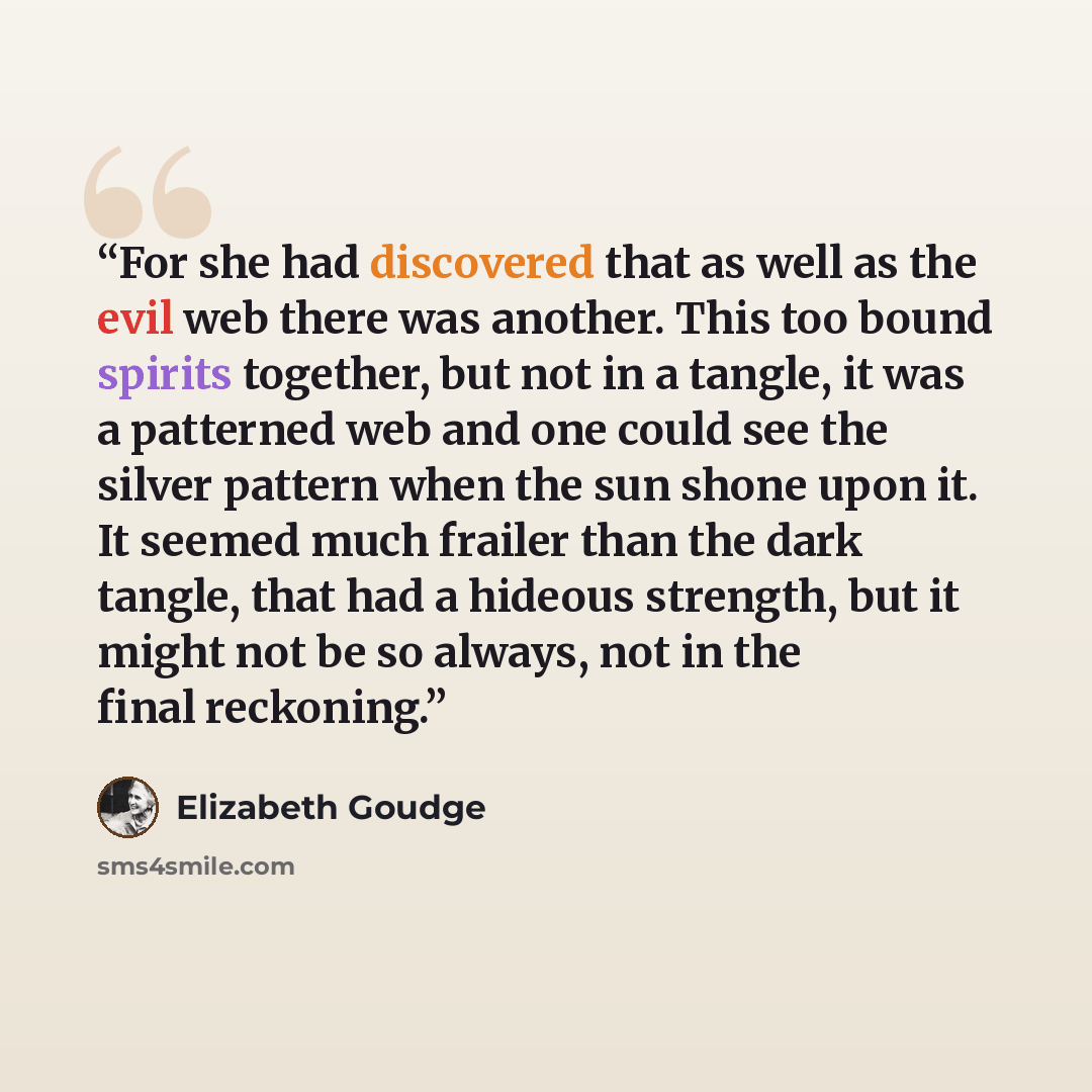 “For she had discovered that as well as the evil web there was another. This too bound spirits together, but not in a tangle, it was a patterned web and one could see the silver pattern when the sun shone upon it. It seemed much frailer than the dark tangle, that had a hideous strength, but it…” quote by elizabeth goudge