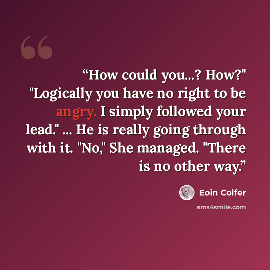 “How could you...? How?" "Logically you have no right to be angry. I simply followed your lead." ... He is really going through with it. "No," She managed. "There is no other way.” quote by Eoin Colfer