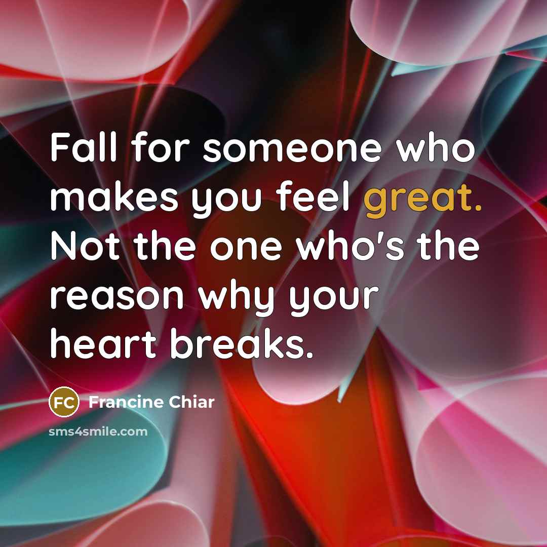 “Fall for someone who makes you feel great. Not the one who's the reason why your heart breaks.” quote by Francine Chiar