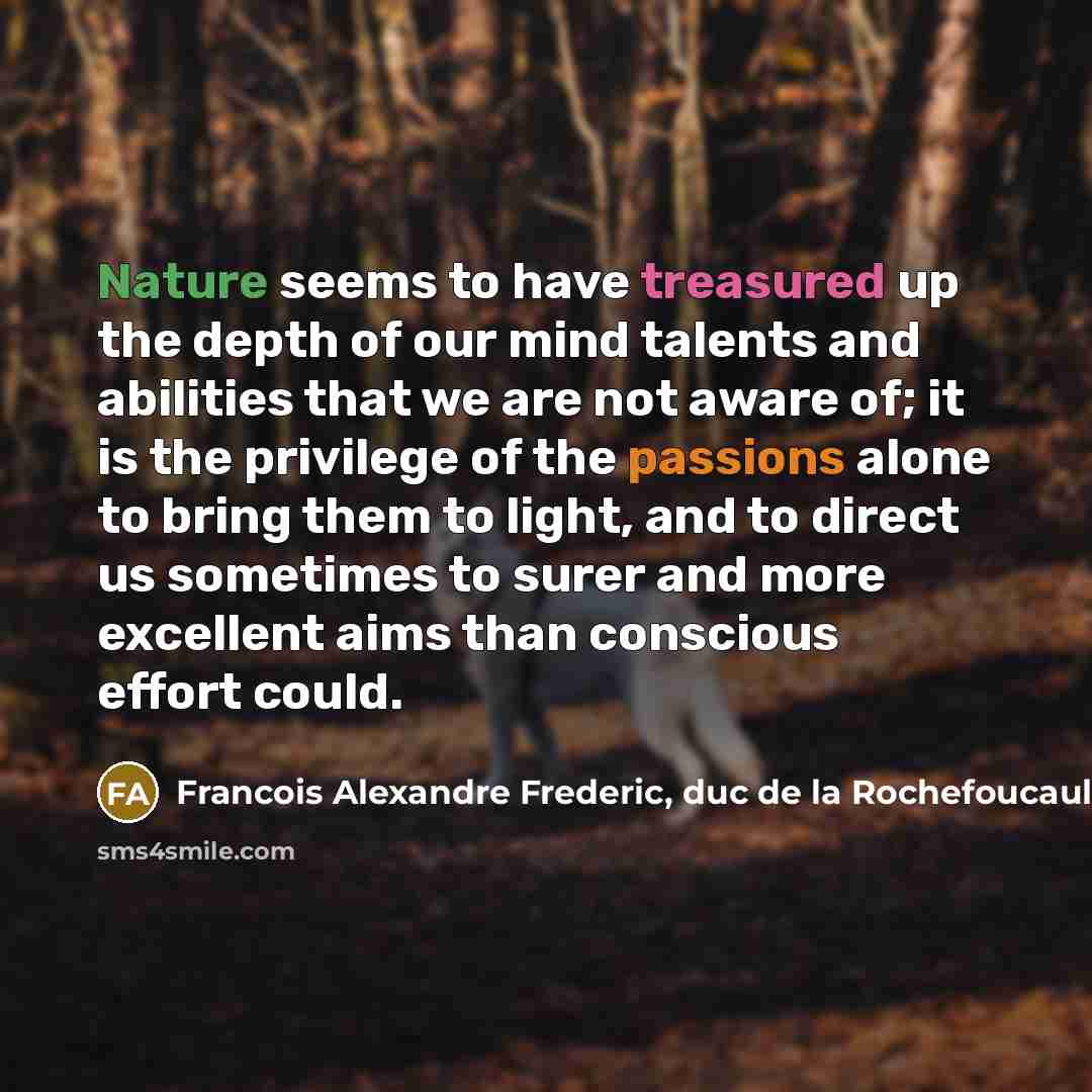 “Nature seems to have treasured up the depth of our mind talents and abilities that we are not aware of; it is the privilege of the passions alone to bring them to light, and to direct us sometimes to surer and more excellent aims than conscious effort could.” quote by Francois Alexandre Frederic, duc de la Rochefoucauld-Liancourt