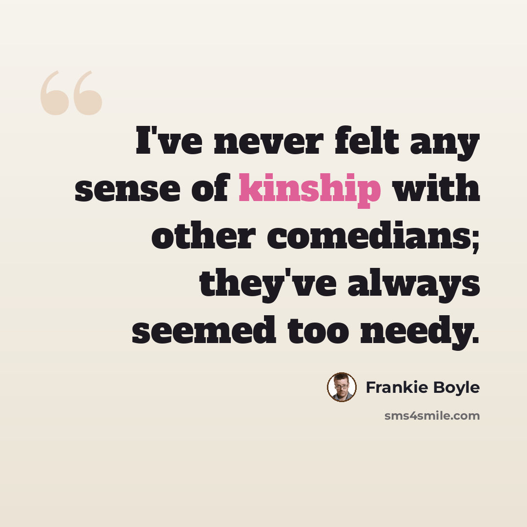 “I've never felt any sense of kinship with other comedians; they've always seemed too needy.” quote by Frankie Boyle
