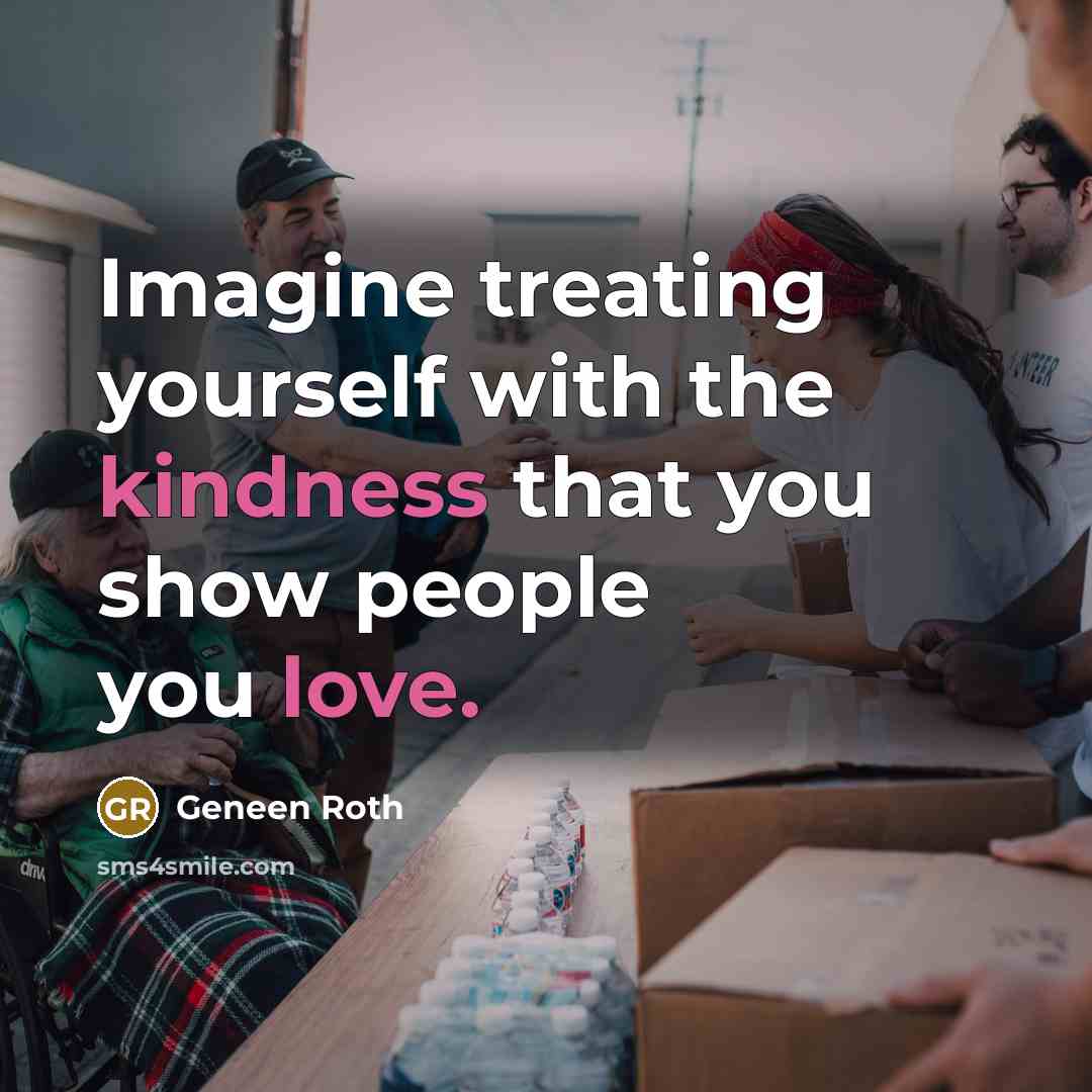 “Imagine treating yourself with the kindness that you show people you love.” quote by Geneen Roth