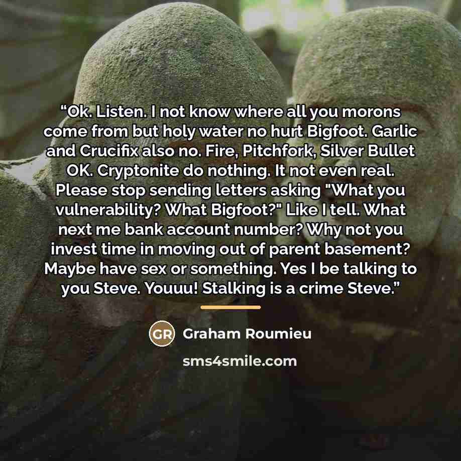 “Ok. Listen. I not know where all you morons come from but holy water no hurt Bigfoot. Garlic and Crucifix also no. Fire, Pitchfork, Silver Bullet OK. Cryptonite do nothing. It not even real. Please stop sending letters asking "What you vulnerability? What Bigfoot?" Like I tell. What next me bank…” quote by Graham Roumieu