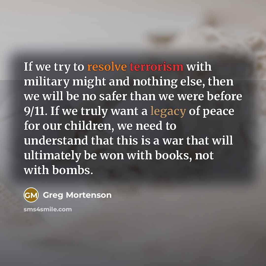 “If we try to resolve terrorism with military might and nothing else, then we will be no safer than we were before 9/11. If we truly want a legacy of peace for our children, we need to understand that this is a war that will ultimately be won with books, not with bombs.” quote by Greg Mortenson