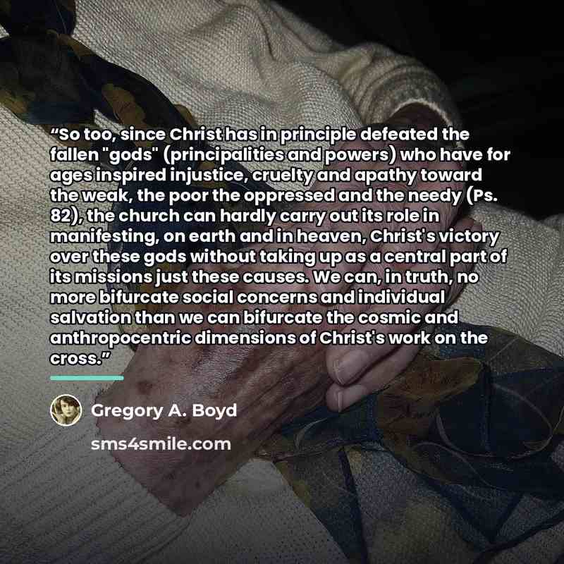 “So too, since Christ has in principle defeated the fallen "gods" (principalities and powers) who have for ages inspired injustice, cruelty and apathy toward the weak, the poor the oppressed and the needy (Ps. 82), the church can hardly carry out its role in manifesting, on earth and in heaven…” quote by Gregory A. Boyd