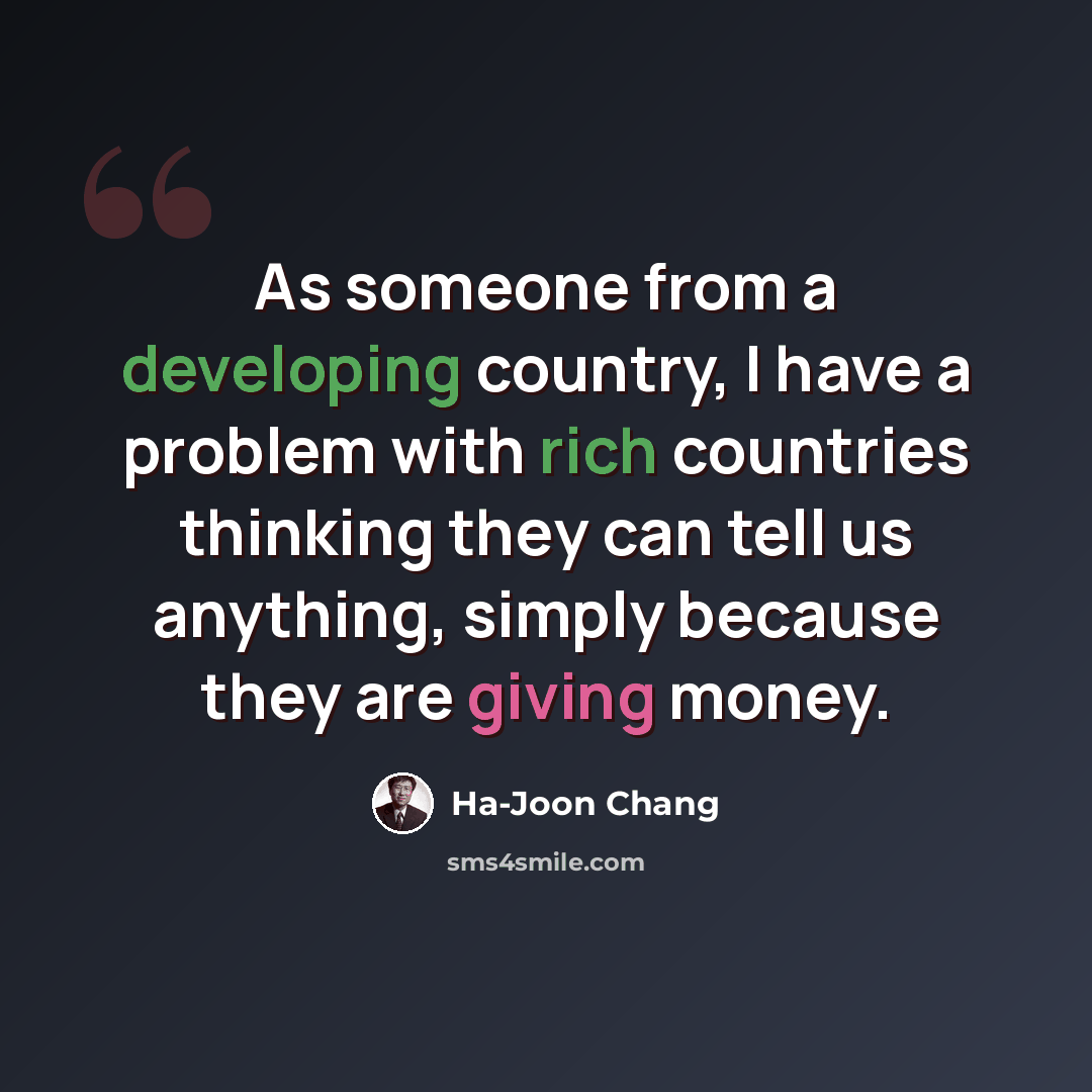 “As someone from a developing country, I have a problem with rich countries thinking they can tell us anything, simply because they are giving money.” quote by Ha-Joon Chang