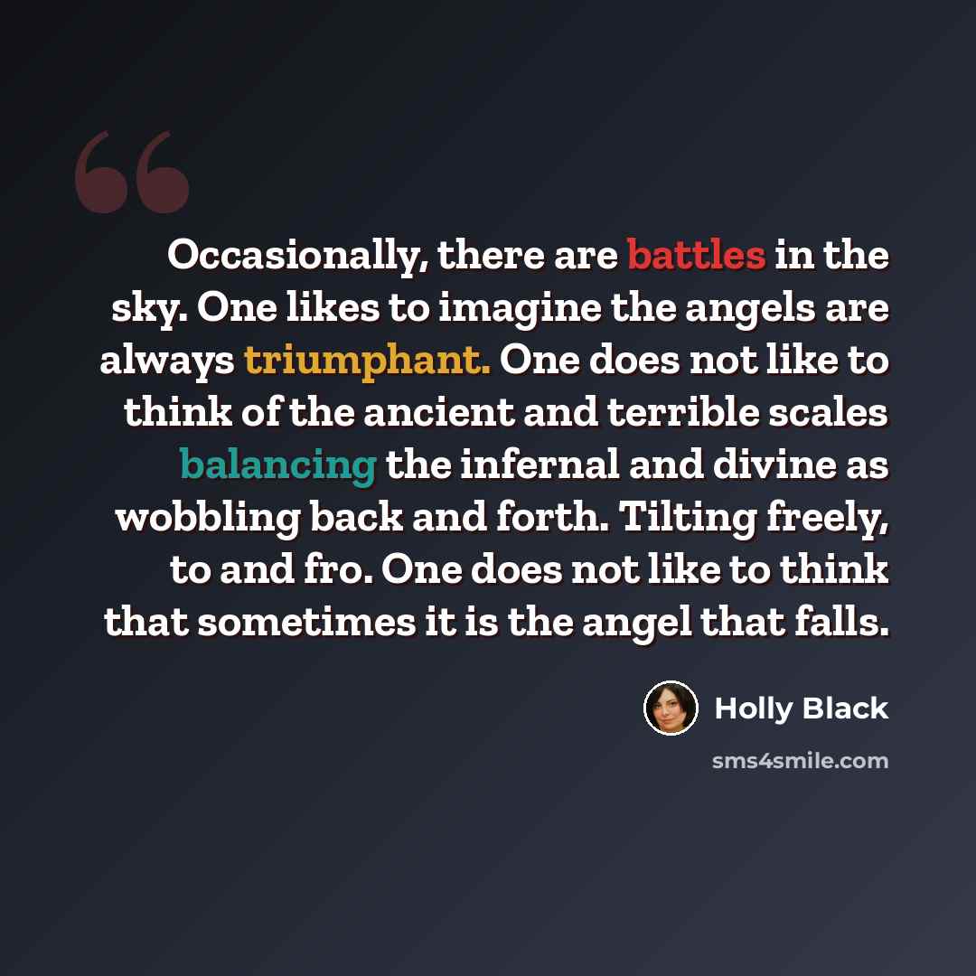 “Occasionally, there are battles in the sky. One likes to imagine the angels are always triumphant. One does not like to think of the ancient and terrible scales balancing the infernal and divine as wobbling back and forth. Tilting freely, to and fro. One does not like to think that sometimes it is…” quote by Holly Black