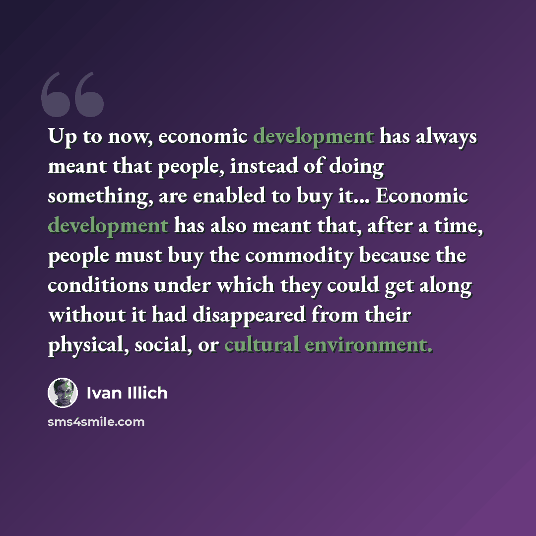 “Up to now, economic development has always meant that people, instead of doing something, are enabled to buy it... Economic development has also meant that, after a time, people must buy the commodity because the conditions under which they could get along without it had disappeared from their…” quote by Ivan Illich