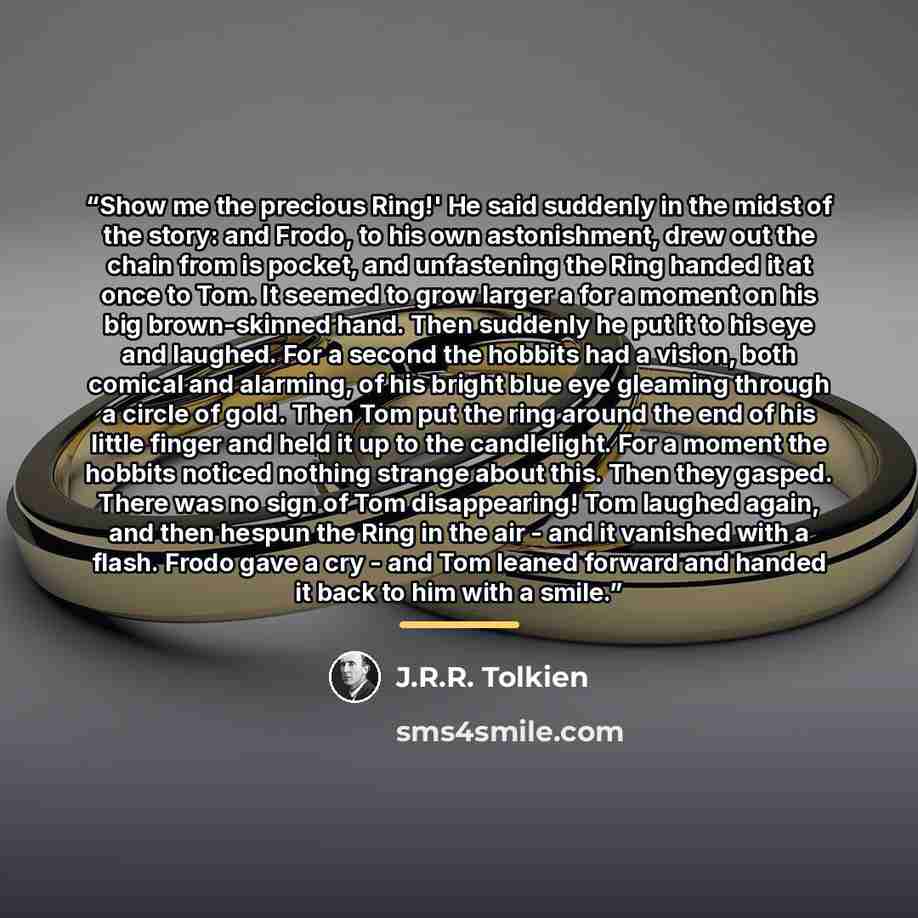 “Show me the precious Ring!' He said suddenly in the midst of the story: and Frodo, to his own astonishment, drew out the chain from is pocket, and unfastening the Ring handed it at once to Tom. It seemed to grow larger a for a moment on his big brown-skinned hand. Then suddenly he put it to his…” quote by J.R.R. Tolkien