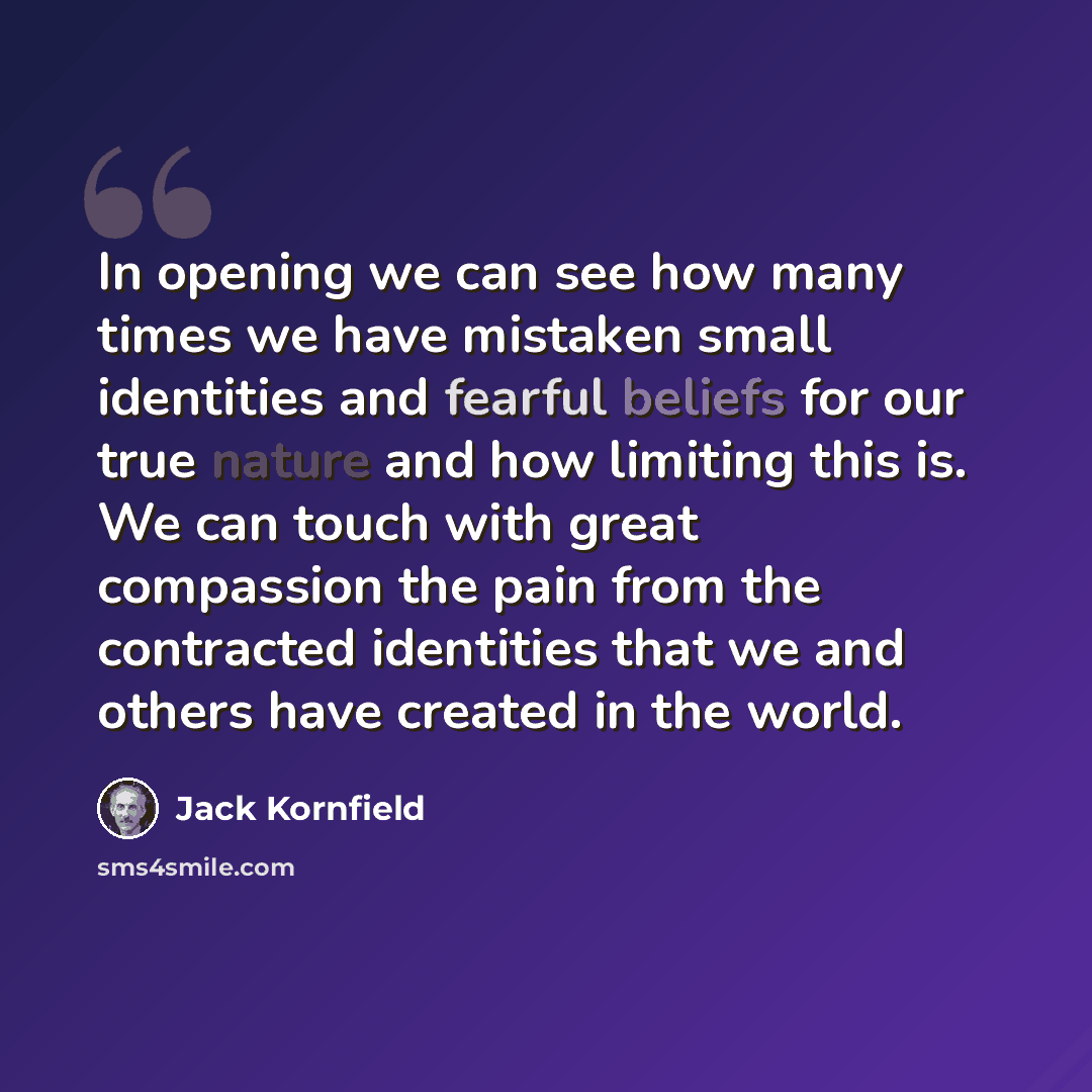 “In opening we can see how many times we have mistaken small identities and fearful beliefs for our true nature and how limiting this is. We can touch with great compassion the pain from the contracted identities that we and others have created in the world.” quote by Jack Kornfield