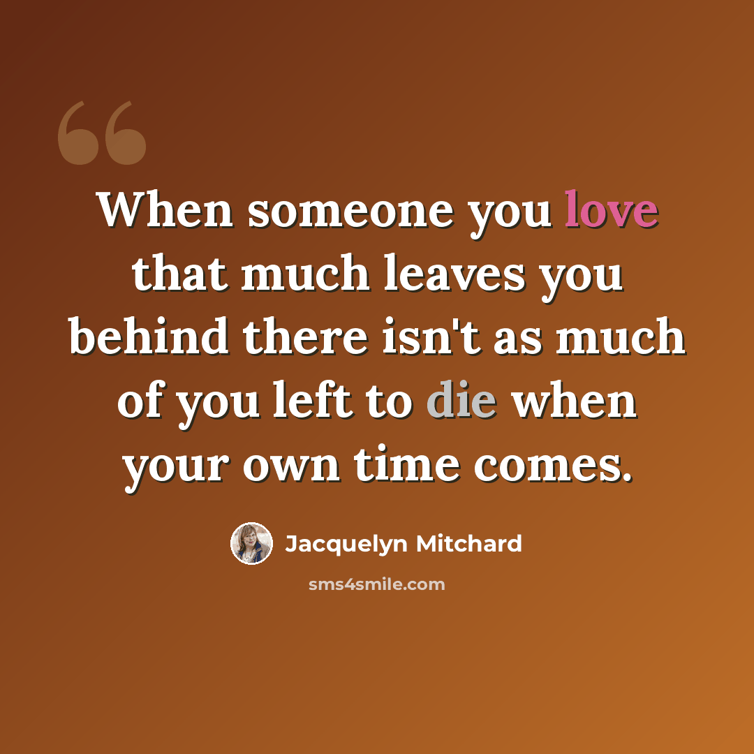 “When someone you love that much leaves you behind there isn't as much of you left to die when your own time comes.” quote by Jacquelyn Mitchard
