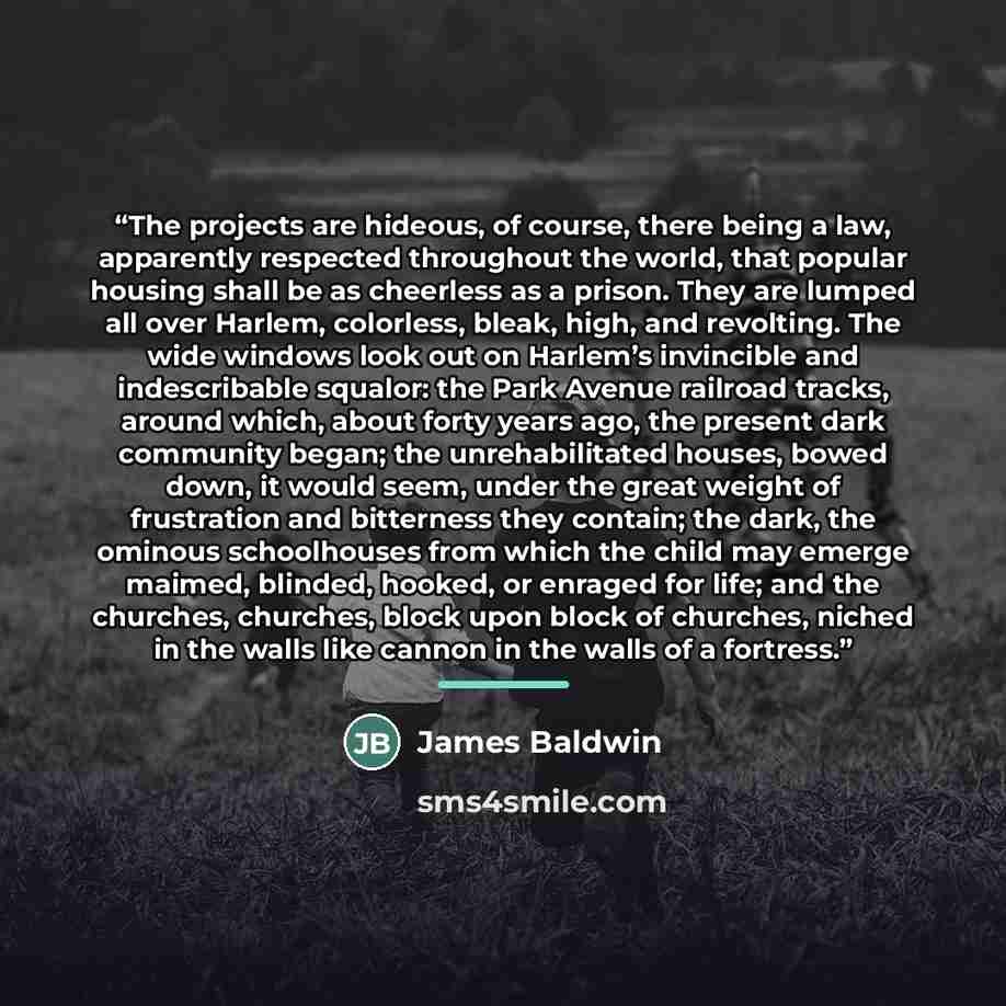 “The projects are hideous, of course, there being a law, apparently respected throughout the world, that popular housing shall be as cheerless as a prison. They are lumped all over Harlem, colorless, bleak, high, and revolting. The wide windows look out on Harlem’s invincible and indescribable…” quote by James Baldwin
