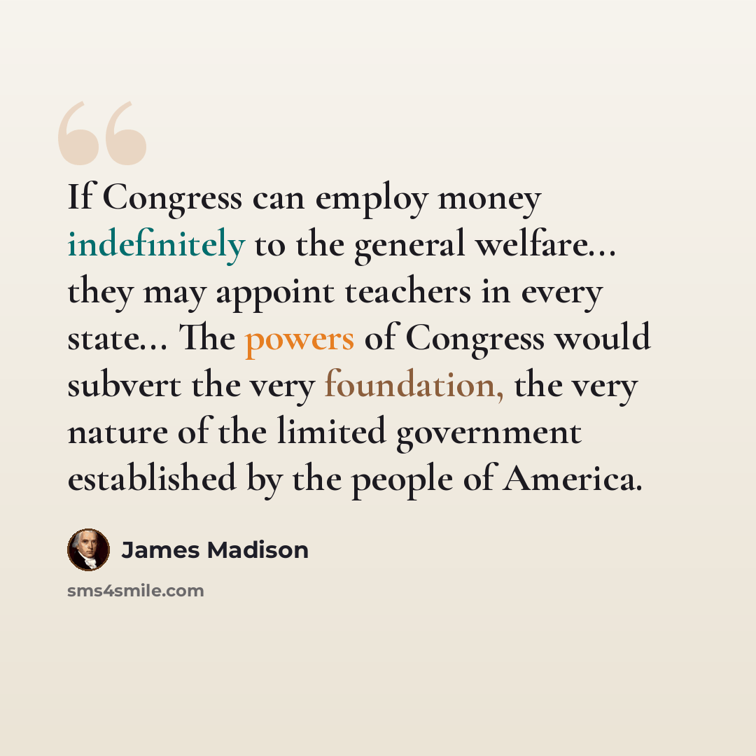 “If Congress can employ money indefinitely to the general welfare... they may appoint teachers in every state... The powers of Congress would subvert the very foundation, the very nature of the limited government established by the people of America.” quote by James Madison