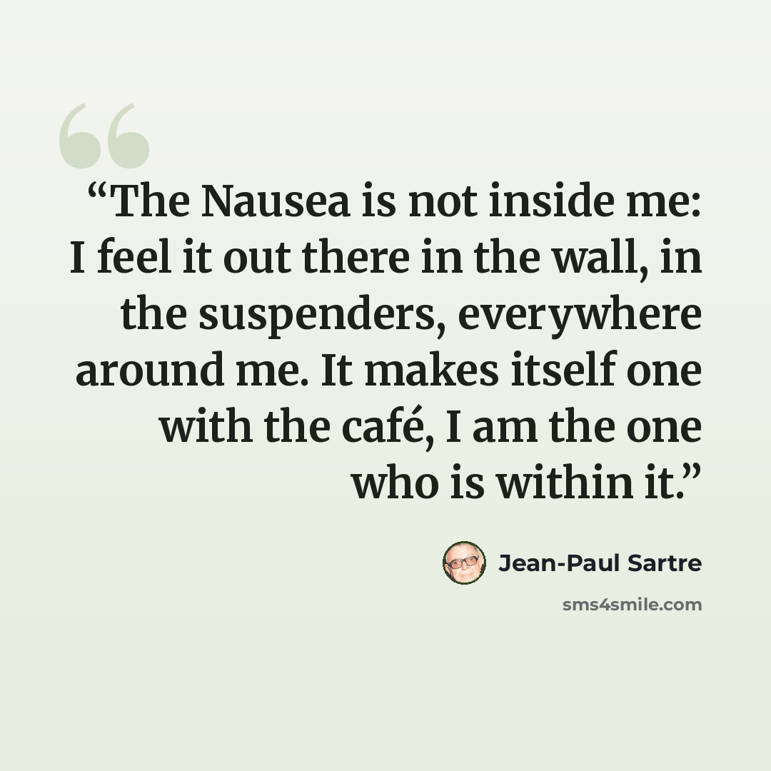“The Nausea is not inside me: I feel it out there in the wall, in the suspenders, everywhere around me. It makes itself one with the café, I am the one who is within it.” quote by Jean-Paul Sartre