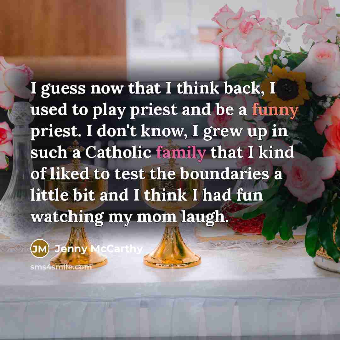 “I guess now that I think back, I used to play priest and be a funny priest. I don't know, I grew up in such a Catholic family that I kind of liked to test the boundaries a little bit and I think I had fun watching my mom laugh.” quote by Jenny McCarthy