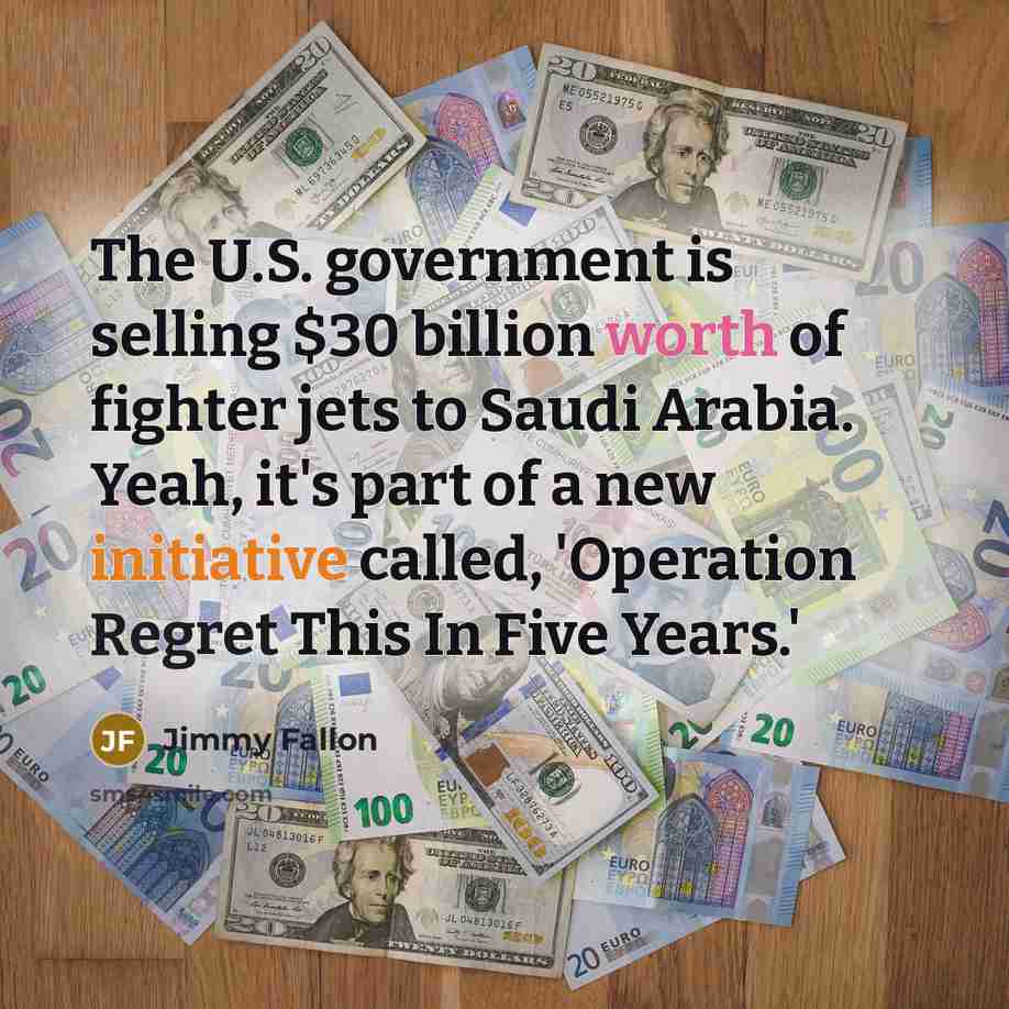 “The U.S. government is selling $30 billion worth of fighter jets to Saudi Arabia. Yeah, it's part of a new initiative called, 'Operation Regret This In Five Years.'” quote by Jimmy Fallon
