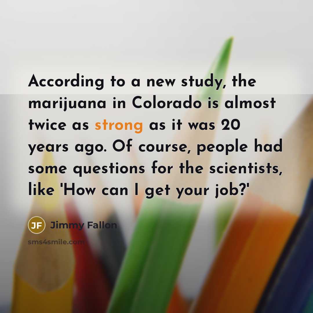 “According to a new study, the marijuana in Colorado is almost twice as strong as it was 20 years ago. Of course, people had some questions for the scientists, like 'How can I get your job?'” quote by Jimmy Fallon