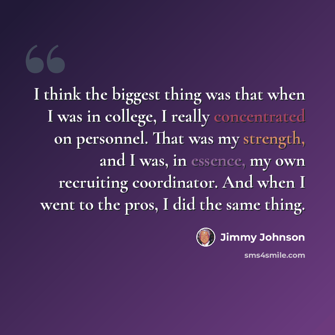“I think the biggest thing was that when I was in college, I really concentrated on personnel. That was my strength, and I was, in essence, my own recruiting coordinator. And when I went to the pros, I did the same thing.” quote by Jimmy Johnson