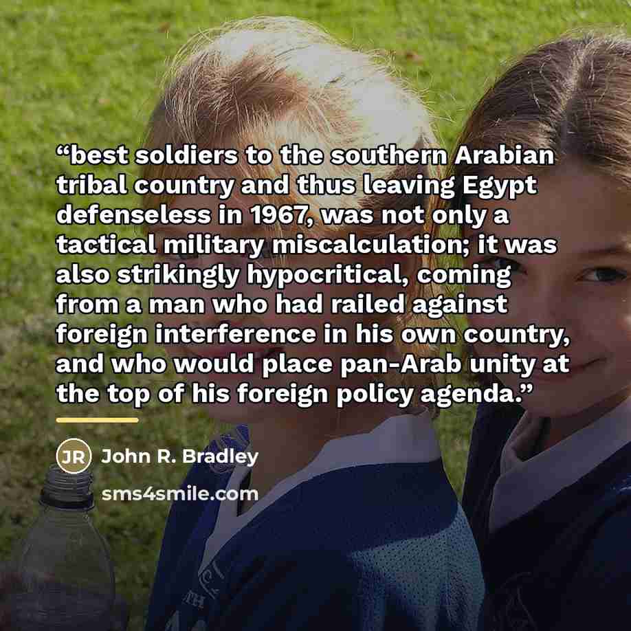 “best soldiers to the southern Arabian tribal country and thus leaving Egypt defenseless in 1967, was not only a tactical military miscalculation; it was also strikingly hypocritical, coming from a man who had railed against foreign interference in his own country, and who would place pan-Arab…” quote by John R. Bradley