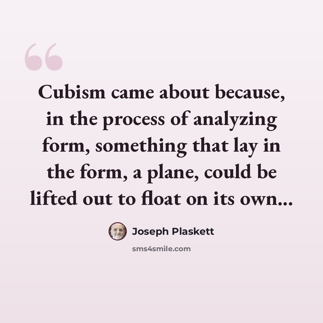 “Cubism came about because, in the process of analyzing form, something that lay in the form, a plane, could be lifted out to float on its own...” quote by Joseph Plaskett