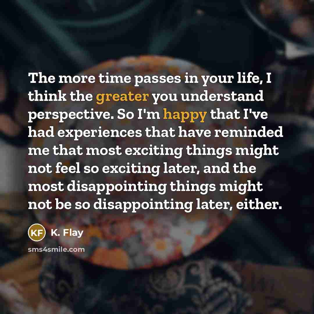 “The more time passes in your life, I think the greater you understand perspective. So I'm happy that I've had experiences that have reminded me that most exciting things might not feel so exciting later, and the most disappointing things might not be so disappointing later, either.” quote by K. Flay