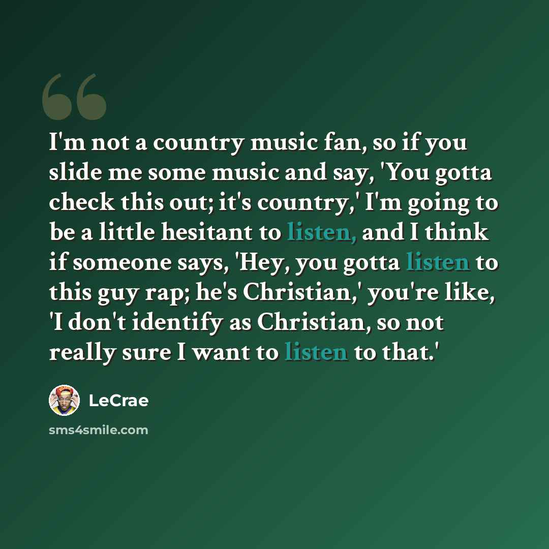 “I'm not a country music fan, so if you slide me some music and say, 'You gotta check this out; it's country,' I'm going to be a little hesitant to listen, and I think if someone says, 'Hey, you gotta listen to this guy rap; he's Christian,' you're like, 'I don't identify as Christian, so not…” quote by Lecrae