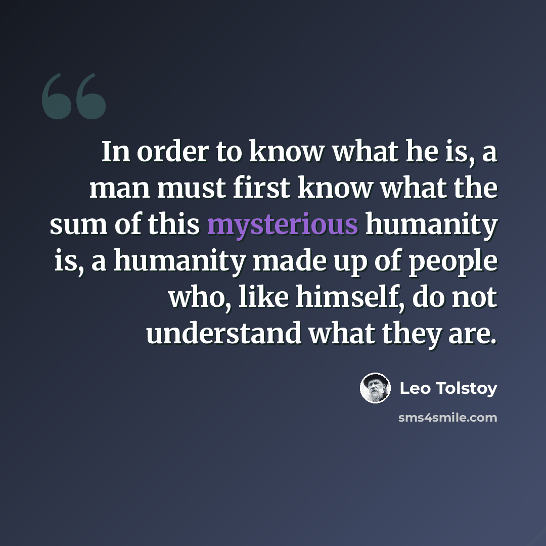 “In order to know what he is, a man must first know what the sum of this mysterious humanity is, a humanity made up of people who, like himself, do not understand what they are.” quote by Leo Tolstoy