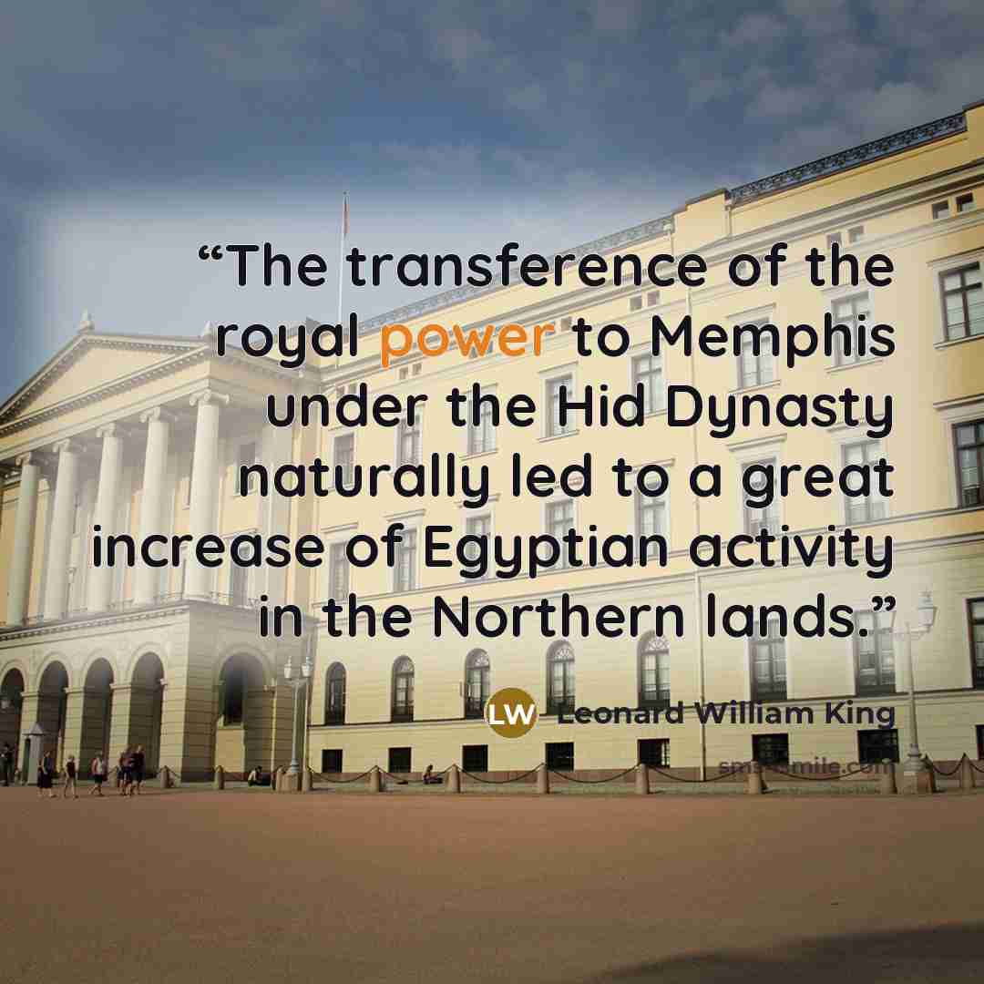 “The transference of the royal power to Memphis under the Hid Dynasty naturally led to a great increase of Egyptian activity in the Northern lands.” quote by Leonard William King