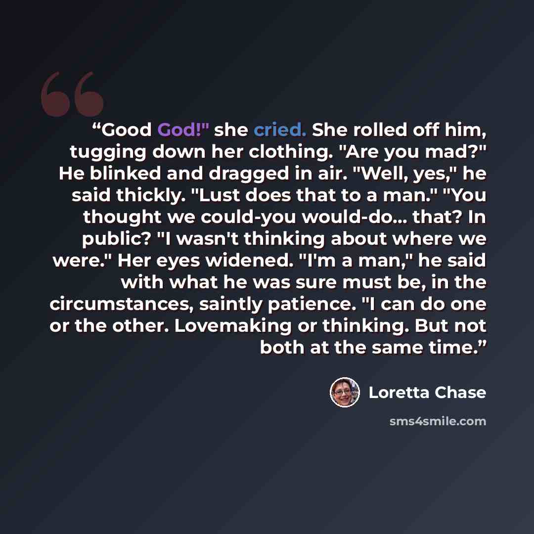 “Good God!" she cried. She rolled off him, tugging down her clothing. "Are you mad?" He blinked and dragged in air. "Well, yes," he said thickly. "Lust does that to a man." "You thought we could-you would-do... that? In public? "I wasn't thinking about where we were." Her eyes widened. "I'm a man,"…” quote by Loretta Chase