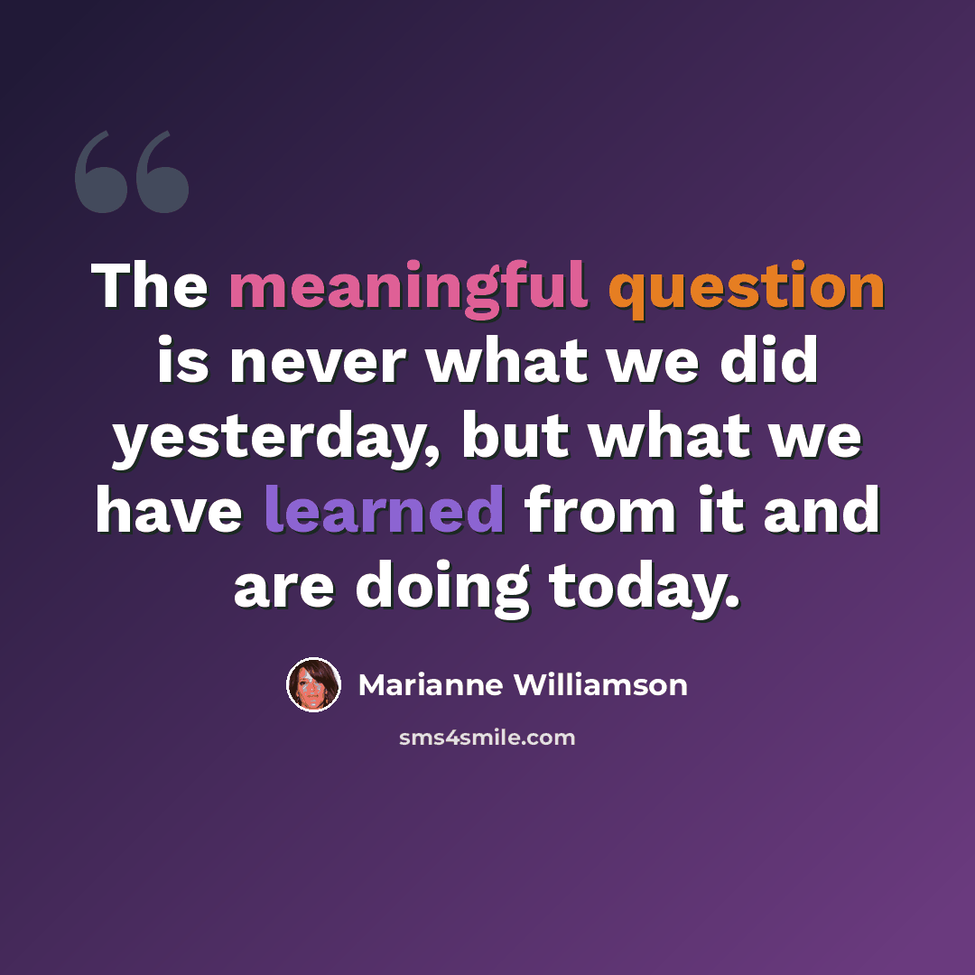 “The meaningful question is never what we did yesterday, but what we have learned from it and are doing today.” quote by Marianne Williamson