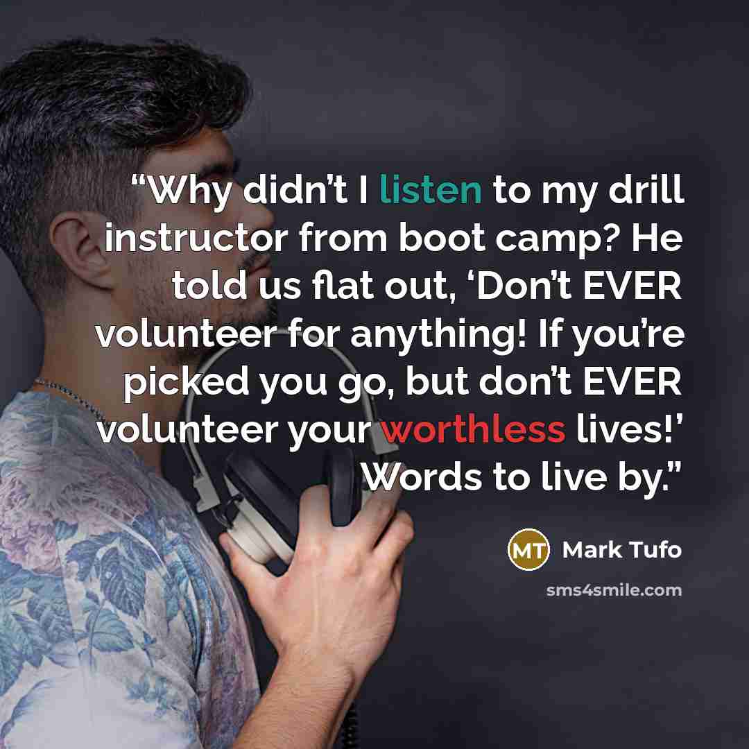 “Why didn’t I listen to my drill instructor from boot camp? He told us flat out, ‘Don’t EVER volunteer for anything! If you’re picked you go, but don’t EVER volunteer your worthless lives!’ Words to live by.” quote by Mark Tufo